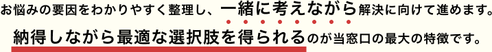 お悩みの要因をわかりやすく整理し、一緒に考えながら解決に向けて進めます。納得しながら最適な選択肢を得られるのが当窓口の最大の特徴です。