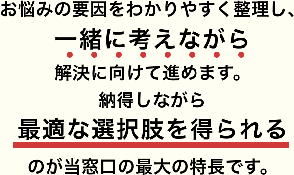 お悩みの要因をわかりやすく整理し、一緒に考えながら解決に向けて進めます。納得しながら最適な選択肢を得られるのが当窓口の最大の特長です。